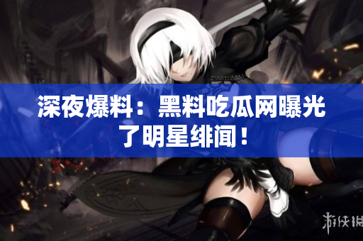 深夜爆料：黑料吃瓜网曝光了明星绯闻！