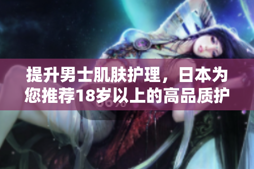提升男士肌肤护理，日本为您推荐18岁以上的高品质护肤品
