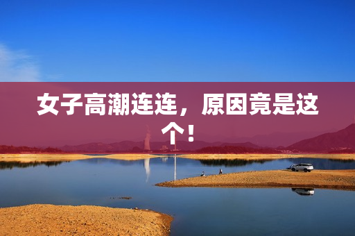女子高潮连连，原因竟是这个！