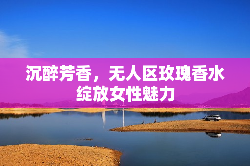沉醉芳香，无人区玫瑰香水绽放女性魅力