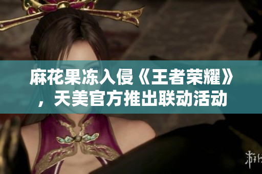 麻花果冻入侵《王者荣耀》，天美官方推出联动活动