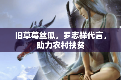 旧草莓丝瓜，罗志祥代言，助力农村扶贫
