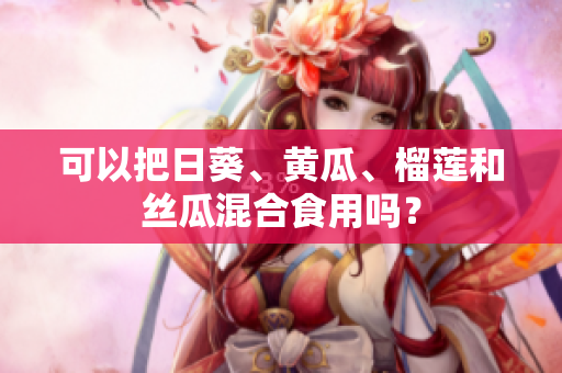 可以把日葵、黄瓜、榴莲和丝瓜混合食用吗？