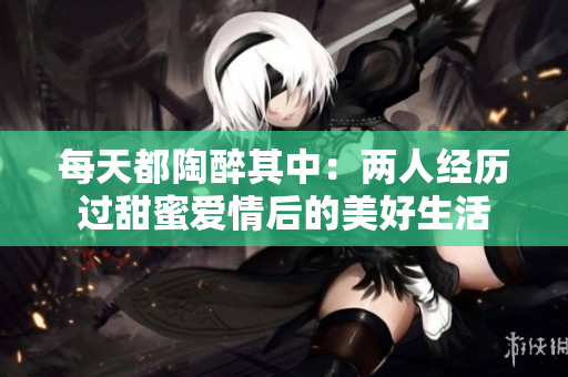 每天都陶醉其中：两人经历过甜蜜爱情后的美好生活