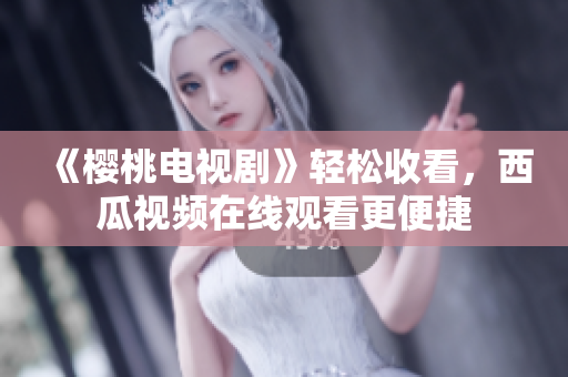 《樱桃电视剧》轻松收看，西瓜视频在线观看更便捷