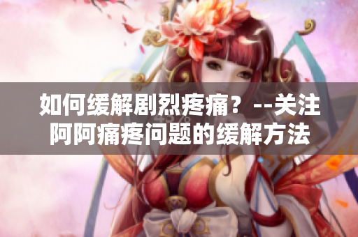 如何缓解剧烈疼痛？--关注阿阿痛疼问题的缓解方法