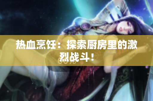 热血烹饪：探索厨房里的激烈战斗！