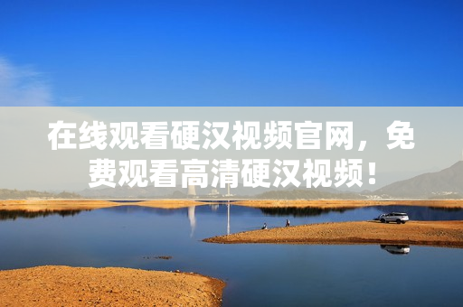 在线观看硬汉视频官网，免费观看高清硬汉视频！