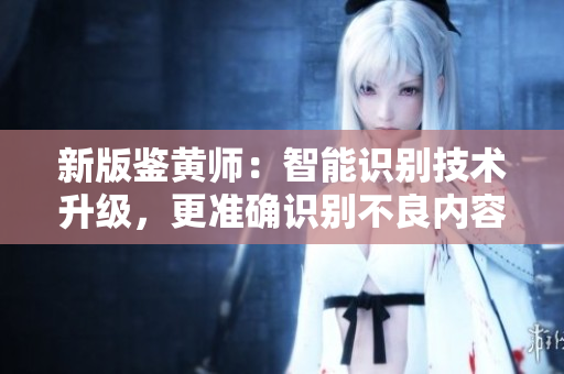 新版鉴黄师：智能识别技术升级，更准确识别不良内容