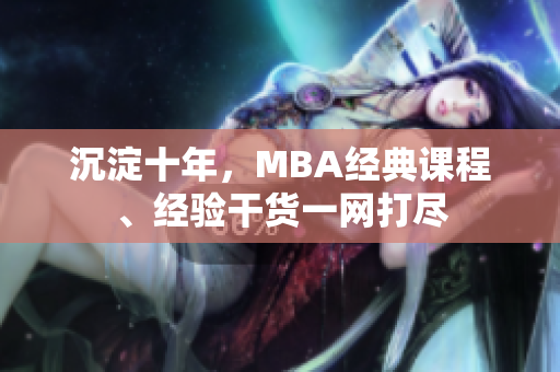 沉淀十年，MBA经典课程、经验干货一网打尽