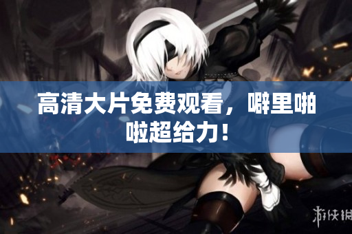 高清大片免费观看，噼里啪啦超给力！