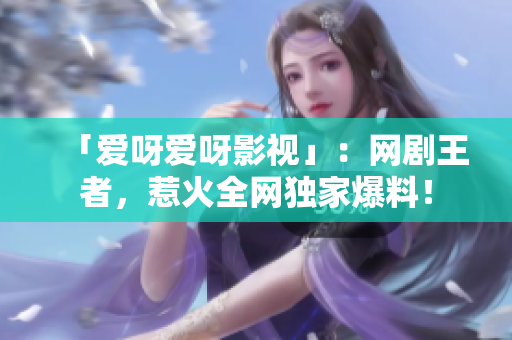 「爱呀爱呀影视」：网剧王者，惹火全网独家爆料！