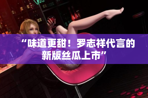 “味道更甜！罗志祥代言的新版丝瓜上市”