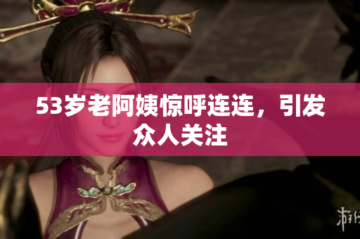53岁老阿姨惊呼连连，引发众人关注