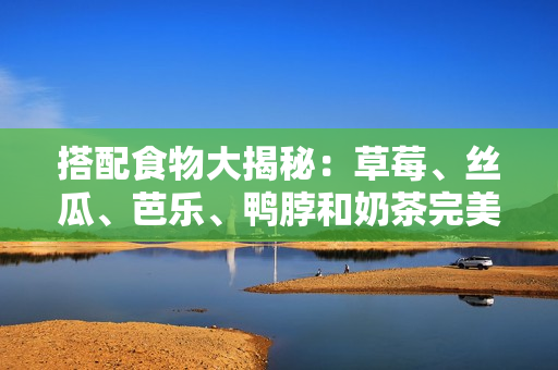 搭配食物大揭秘：草莓、丝瓜、芭乐、鸭脖和奶茶完美配对