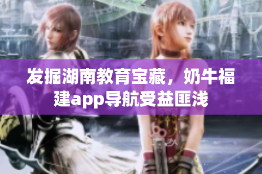 发掘湖南教育宝藏，奶牛福建app导航受益匪浅