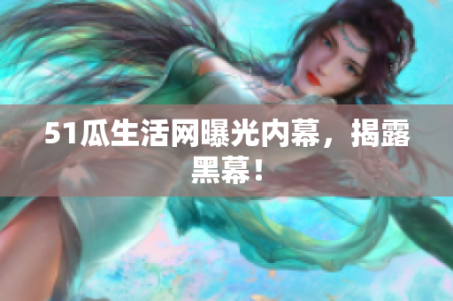 51瓜生活网曝光内幕，揭露黑幕！