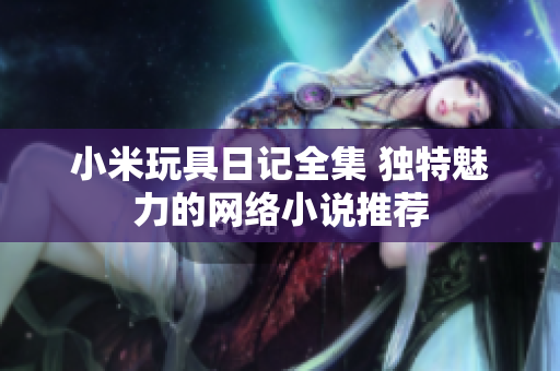 小米玩具日记全集 独特魅力的网络小说推荐