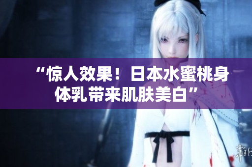 “惊人效果！日本水蜜桃身体乳带来肌肤美白”