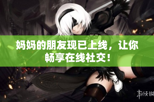 妈妈的朋友现已上线，让你畅享在线社交！