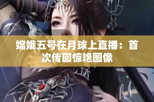 嫦娥五号在月球上直播：首次传回惊艳图像