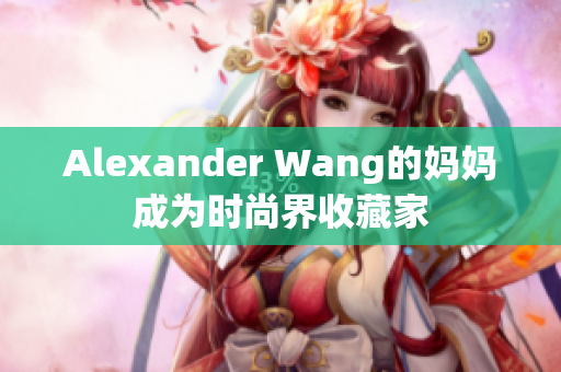 Alexander Wang的妈妈成为时尚界收藏家