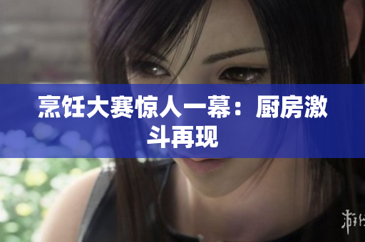 烹饪大赛惊人一幕：厨房激斗再现