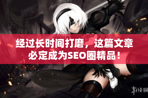 经过长时间打磨，这篇文章必定成为SEO圈精品！