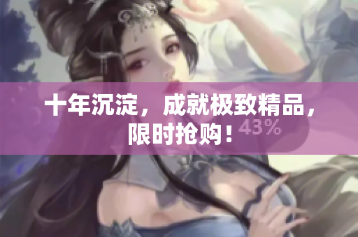 十年沉淀，成就极致精品，限时抢购！