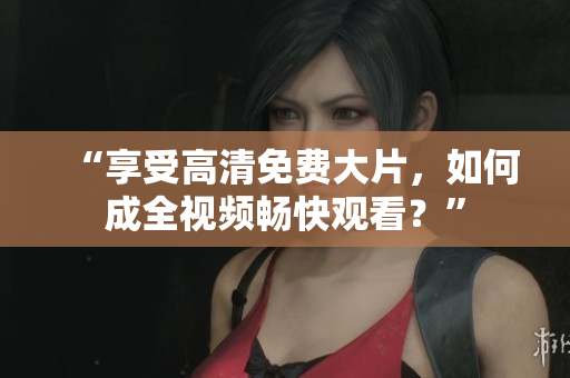 “享受高清免费大片，如何成全视频畅快观看？”