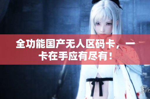 全功能国产无人区码卡，一卡在手应有尽有！