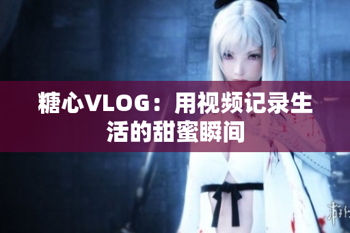 糖心VLOG：用视频记录生活的甜蜜瞬间