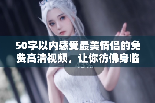 50字以内感受最美情侣的免费高清视频，让你彷佛身临其境！