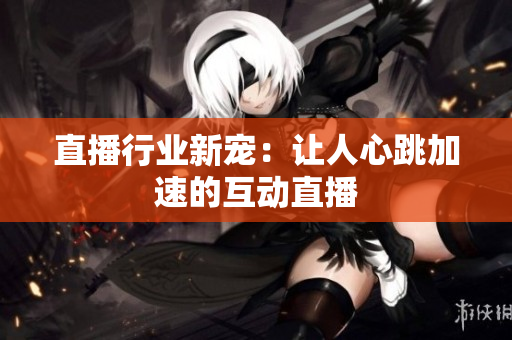 直播行业新宠：让人心跳加速的互动直播