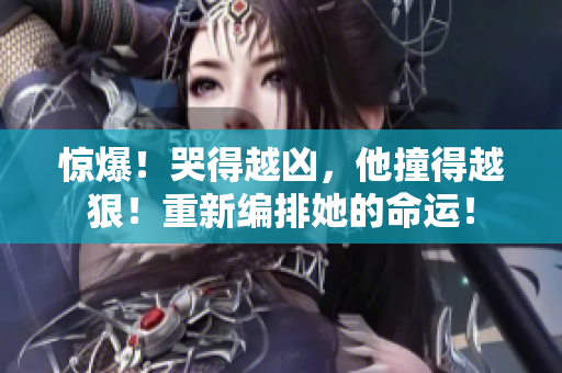 惊爆！哭得越凶，他撞得越狠！重新编排她的命运！