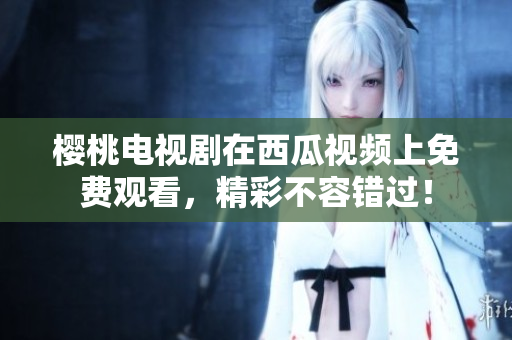 樱桃电视剧在西瓜视频上免费观看，精彩不容错过！
