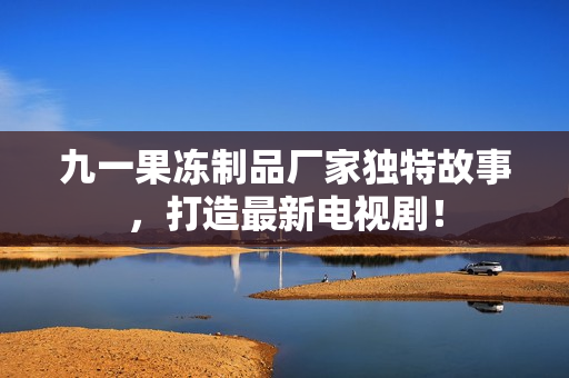 九一果冻制品厂家独特故事，打造最新电视剧！