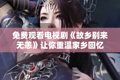 免费观看电视剧《故乡别来无恙》让你重温家乡回忆