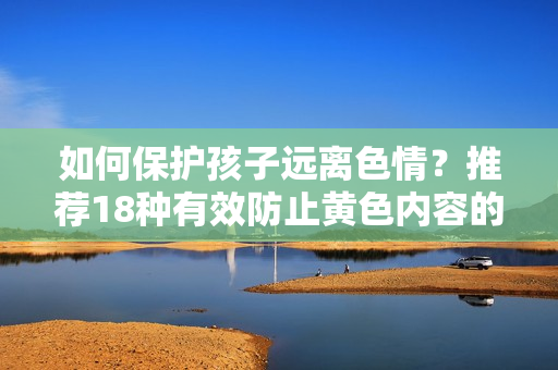 如何保护孩子远离色情？推荐18种有效防止黄色内容的软件！
