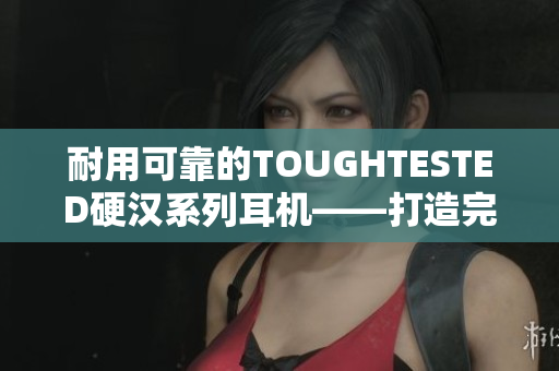 耐用可靠的TOUGHTESTED硬汉系列耳机——打造完美音质