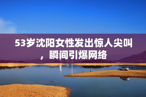 53岁沈阳女性发出惊人尖叫，瞬间引爆网络