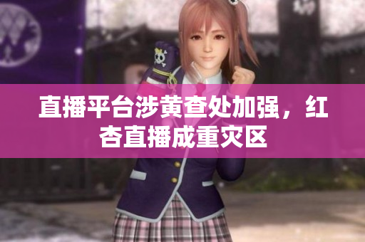 直播平台涉黄查处加强，红杏直播成重灾区