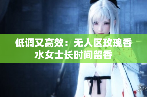 低调又高效：无人区玫瑰香水女士长时间留香