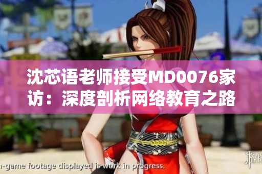 沈芯语老师接受MD0076家访：深度剖析网络教育之路