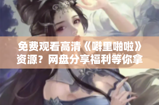 免费观看高清《噼里啪啦》资源？网盘分享福利等你拿！