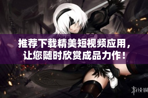 推荐下载精美短视频应用，让您随时欣赏成品力作！