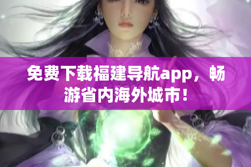 免费下载福建导航app，畅游省内海外城市！