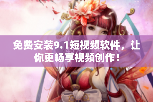 免费安装9.1短视频软件，让你更畅享视频创作！