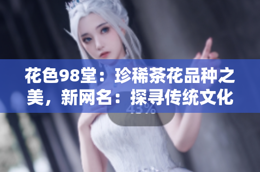 花色98堂：珍稀茶花品种之美，新网名：探寻传统文化之精髓！