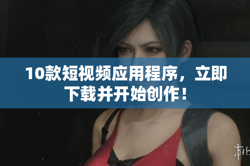 10款短视频应用程序，立即下载并开始创作！